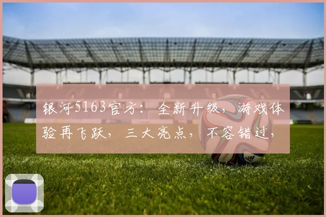 银河5163官方：全新升级，游戏体验再飞跃，三大亮点，不容错过，尽享极致乐趣