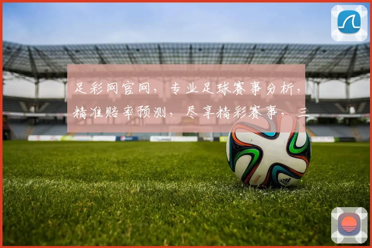 足彩网官网，专业足球赛事分析，精准赔率预测，尽享精彩赛事，三重福利等你来