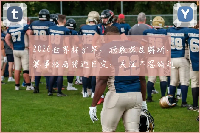 2026世界杯扩军，杨毅深度解析，赛事格局将迎巨变，关注不容错过