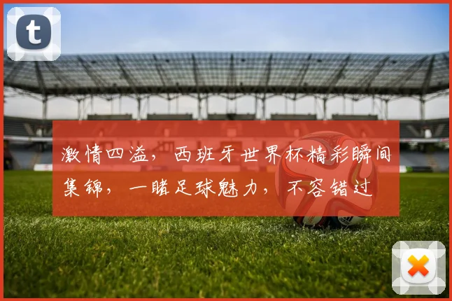 激情四溢，西班牙世界杯精彩瞬间集锦，一睹足球魅力，不容错过